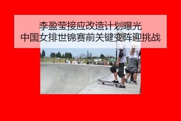 李盈莹接应改造计划曝光 中国女排世锦赛前关键变阵迎挑战