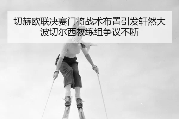 切赫欧联决赛门将战术布置引发轩然大波切尔西教练组争议不断